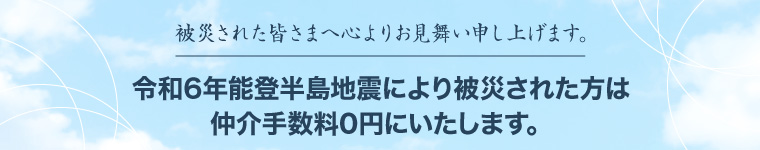 被災された皆さまへ心よりお見舞い申し上げます。令和6年能登半島地震により被災された方は仲介手数料0円にいたします。